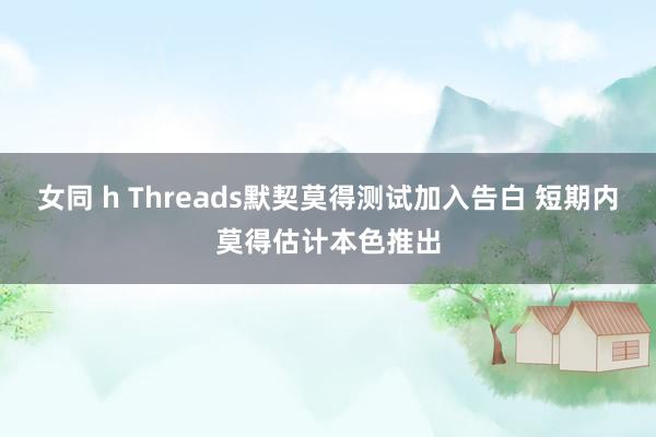 女同 h Threads默契莫得测试加入告白 短期内莫得估计本色推出