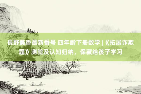 長野美香最新番号 四年龄下册数学 |《拓展诈欺题》测验及认知归纳，保藏给孩子学习