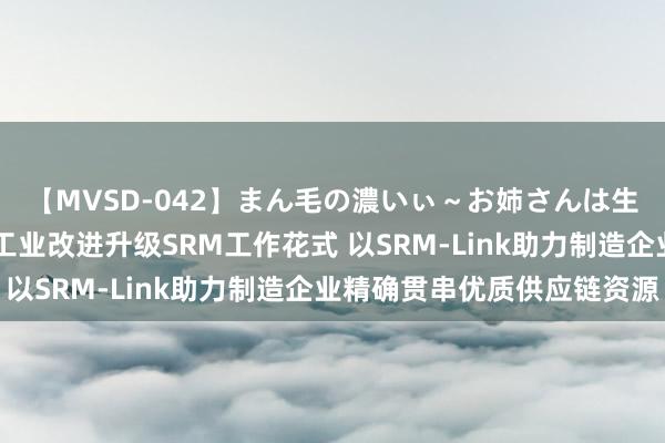 【MVSD-042】まん毛の濃いぃ～お姉さんは生中出しがお好き 京东工业改进升级SRM工作花式 以SRM-Link助力制造企业精确贯串优质供应链资源