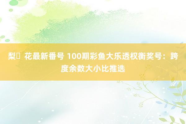 梨々花最新番号 100期彩鱼大乐透权衡奖号：跨度余数大小比推选